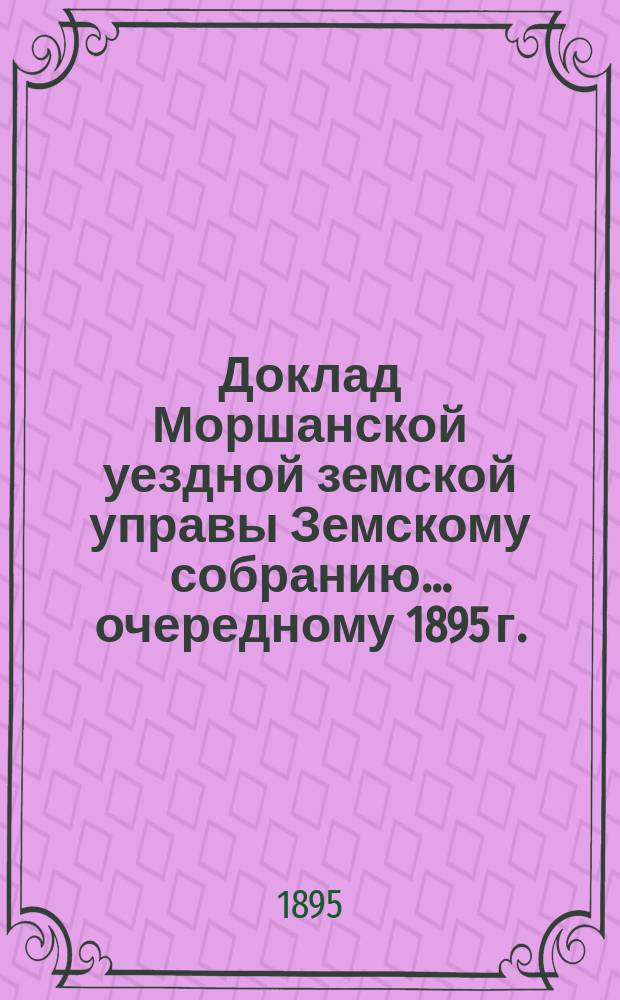 Доклад Моршанской уездной земской управы Земскому собранию... [очередному 1895 г.] : По просьбе земского начальника 8-го участка Моршанского уезда об изменении направления 4-го земско-почтового тракта