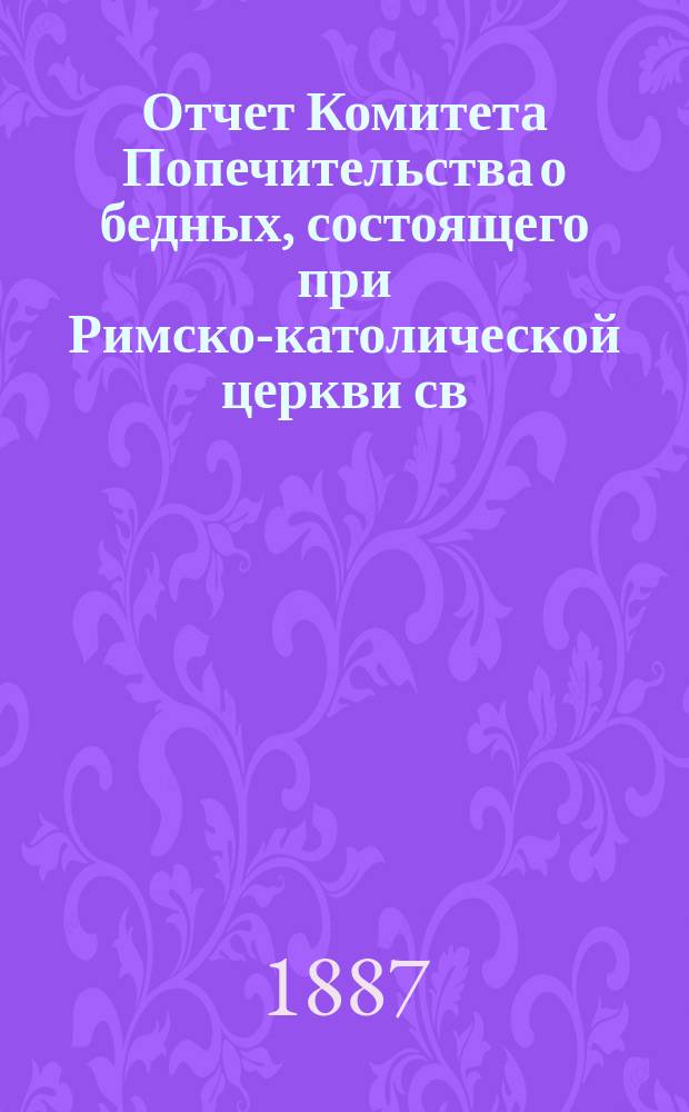 Отчет Комитета Попечительства о бедных, состоящего при Римско-католической церкви св. апостолов Петра и Павла в Москве... ... за 1887 год