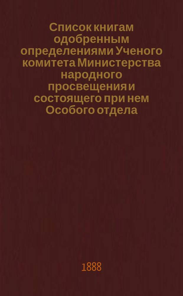 Список книгам одобренным определениями Ученого комитета Министерства народного просвещения и состоящего при нем Особого отдела, для учеников и библиотек низших учебных заведений и народных училищ... ... за июль 1888 года