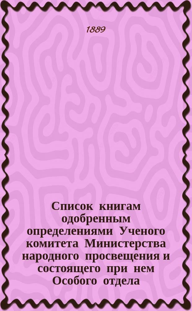 Список книгам одобренным определениями Ученого комитета Министерства народного просвещения и состоящего при нем Особого отдела, для учеников и библиотек низших учебных заведений и народных училищ... ... за май 1889 года