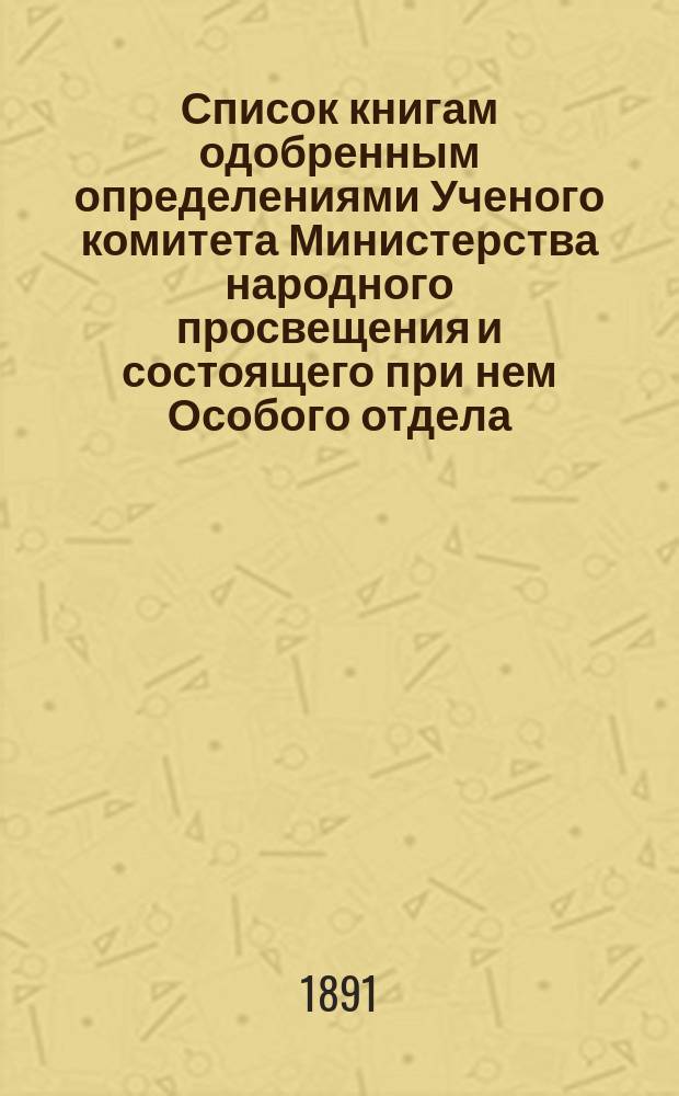 Список книгам одобренным определениями Ученого комитета Министерства народного просвещения и состоящего при нем Особого отдела, для учеников и библиотек низших учебных заведений и народных училищ... ... за апрель 1891 года