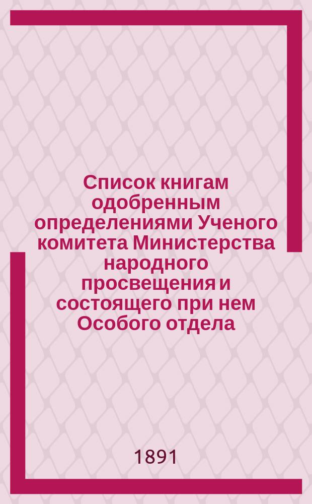 Список книгам одобренным определениями Ученого комитета Министерства народного просвещения и состоящего при нем Особого отдела, для учеников и библиотек низших учебных заведений и народных училищ... ... за май 1891 года