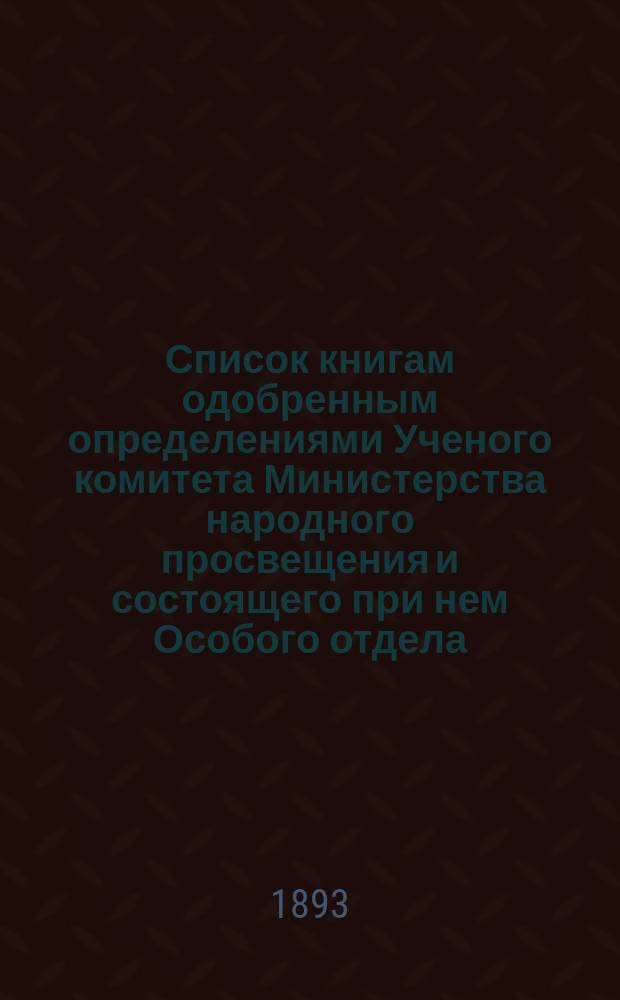 Список книгам одобренным определениями Ученого комитета Министерства народного просвещения и состоящего при нем Особого отдела, для учеников и библиотек низших учебных заведений и народных училищ... ... за август и сентябрь 1893 года