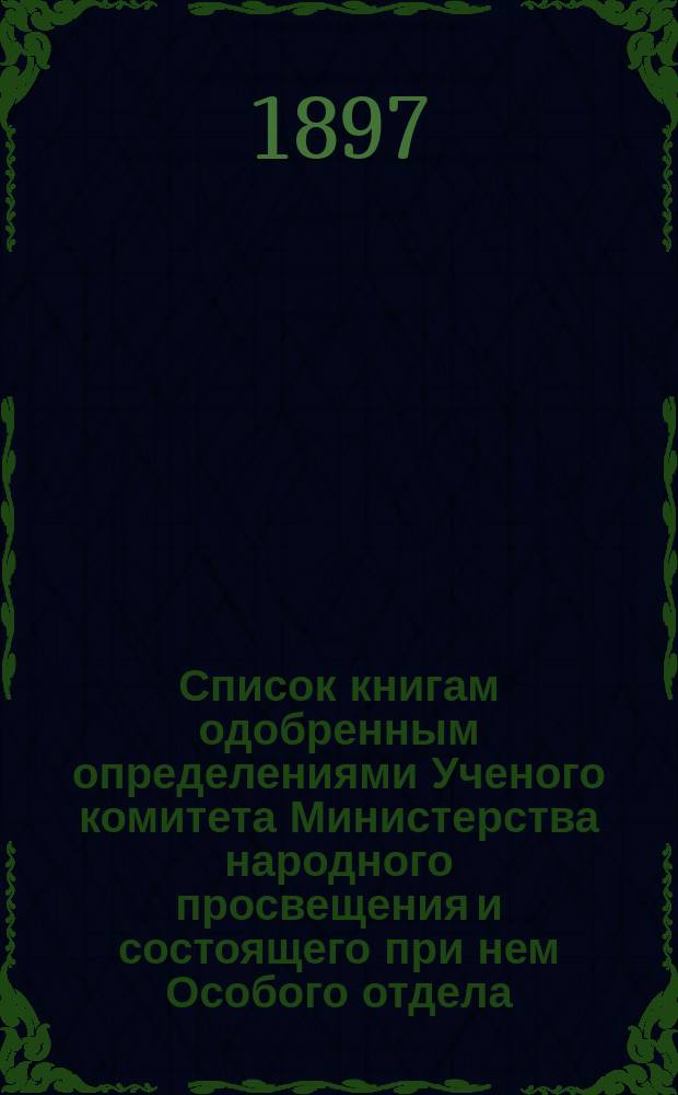 Список книгам одобренным определениями Ученого комитета Министерства народного просвещения и состоящего при нем Особого отдела, для учеников и библиотек низших учебных заведений и народных училищ... ... за май 1897 года