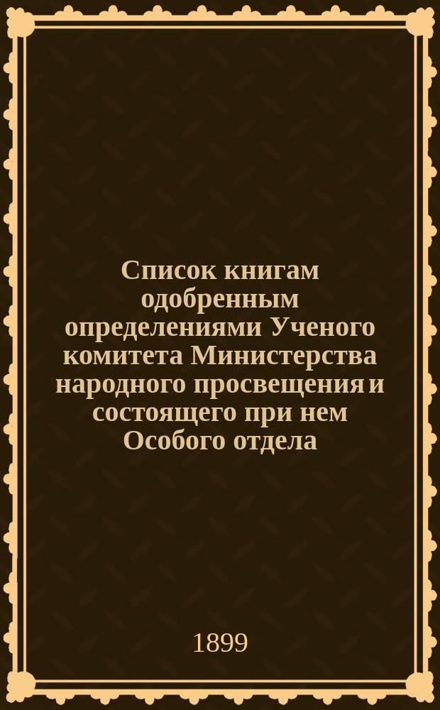 Список книгам одобренным определениями Ученого комитета Министерства народного просвещения и состоящего при нем Особого отдела, для учеников и библиотек низших учебных заведений и народных училищ... ... за апрель 1899 года