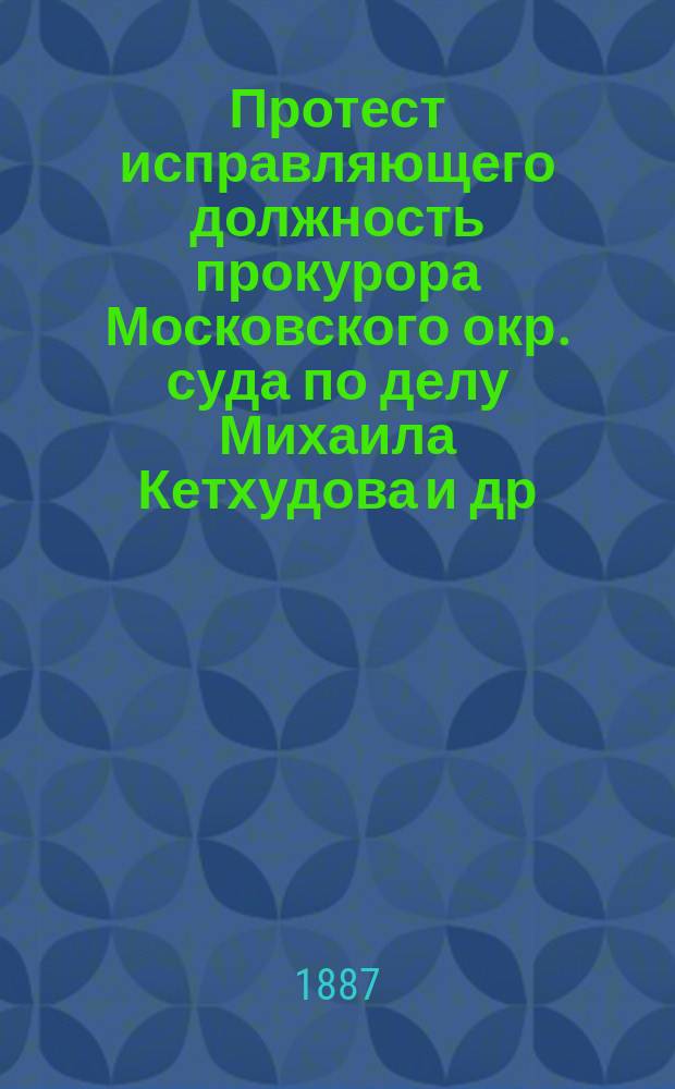 Протест исправляющего должность прокурора Московского окр. суда по делу Михаила Кетхудова и др. : Докл. д. сенатор Н.С. Таганцев