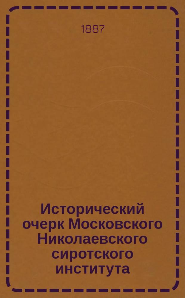 Исторический очерк Московского Николаевского сиротского института (за 50 лет его существования 1837-1887 г.) : По поручению начальства сост. помощник инспектора классов Ин-та П. Николаев