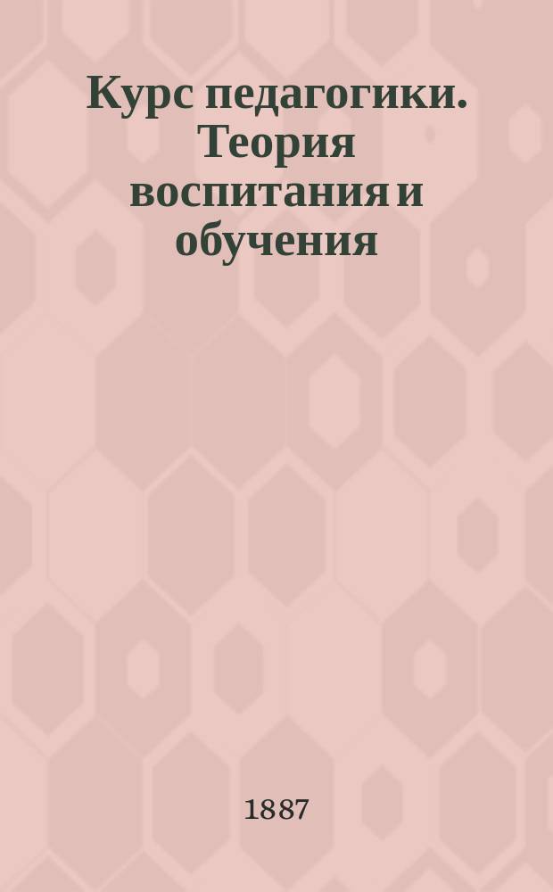 Курс педагогики. Теория воспитания и обучения : Руководство для женск. ин-тов и гимназий с годовым курсом педагогики