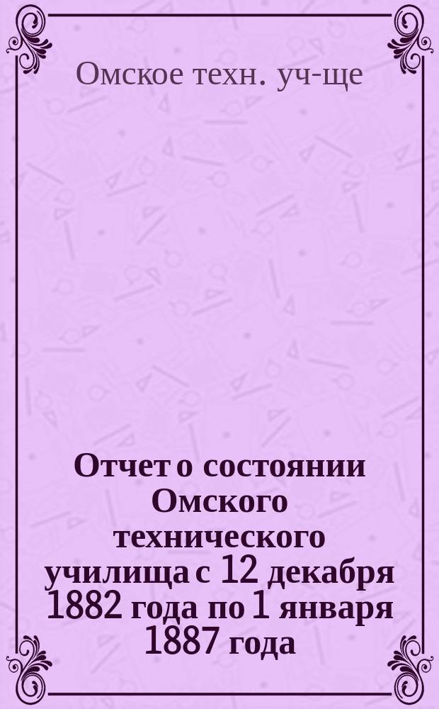 Отчет о состоянии Омского технического училища с 12 декабря 1882 года по 1 января 1887 года