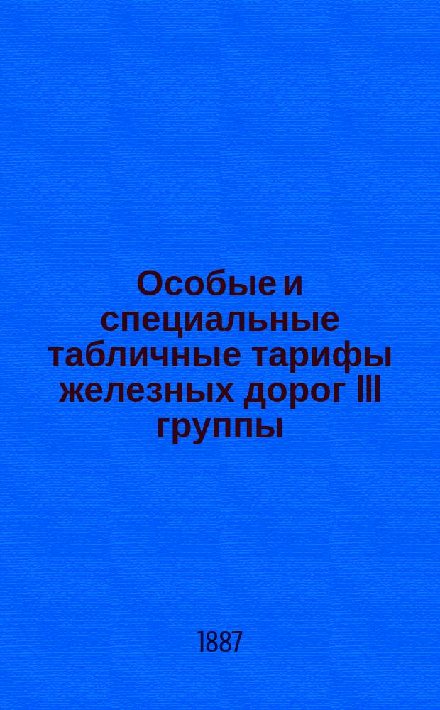 Особые и специальные табличные тарифы железных дорог III группы : Вводятся в действие с 1-го дек. 1887 г. на срок обозначенный на самых тарифах
