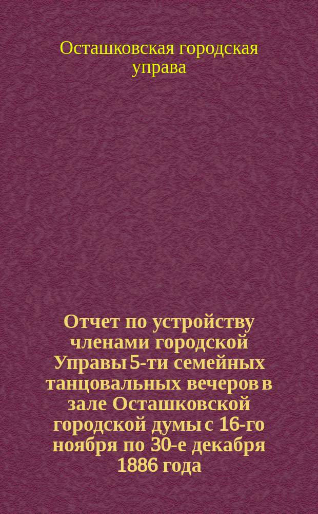 Отчет по устройству членами городской Управы 5-ти семейных танцовальных вечеров в зале Осташковской городской думы с 16-го ноября по 30-е декабря 1886 года, с благотворительной целью в пользу бедных города Осташкова