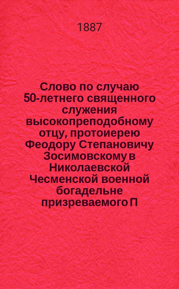 Слово по случаю 50-летнего священного служения высокопреподобному отцу, протоиерею Феодору Степановичу Зосимовскому в Николаевской Чесменской военной богадельне призреваемого П.С. Пантелеева