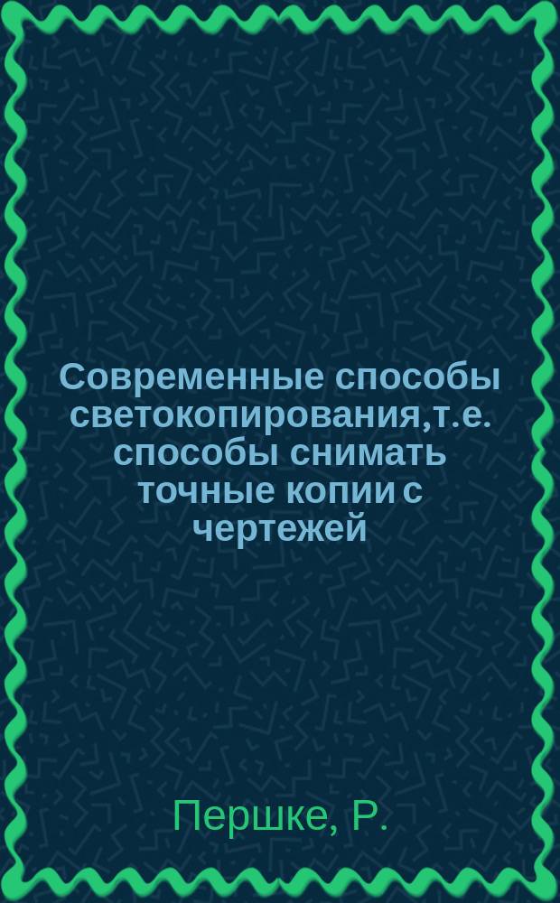 Современные способы светокопирования, т. е. способы снимать точные копии с чертежей, рисунков, письма и проч. посредством светочувствительных бумаг : (Пер. с нем.) : Die modernen Lichtpaus-Verfahren zur Herstellung exacter Copien nach Zeichnungen. Schriften, Stiehen etc. mit Hilfe lichtempfindlicher Papiere. Zweite sehr vermehrte Auflage. Düsseldorf. Ed. Liesegang's Verlag. 1884