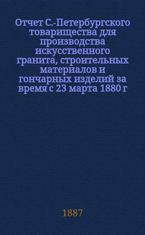 Отчет С.-Петербургского товарищества для производства искусственного гранита, строительных материалов и гончарных изделий за время с 23 марта 1880 г. по 1 января 1887 г.