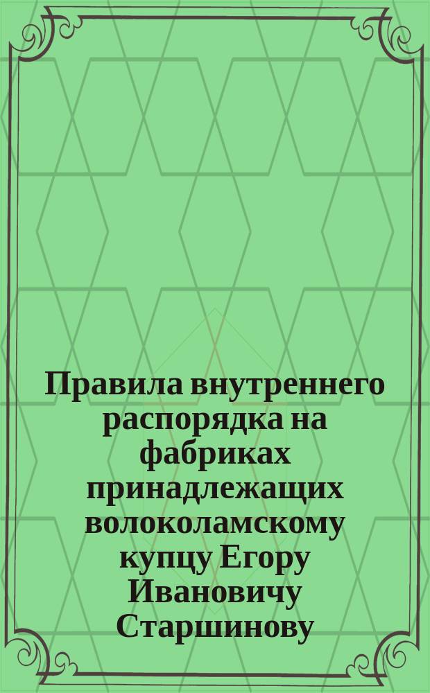 Правила внутреннего распорядка на фабриках принадлежащих волоколамскому купцу Егору Ивановичу Старшинову : Утв. 29 дек. 1886 г