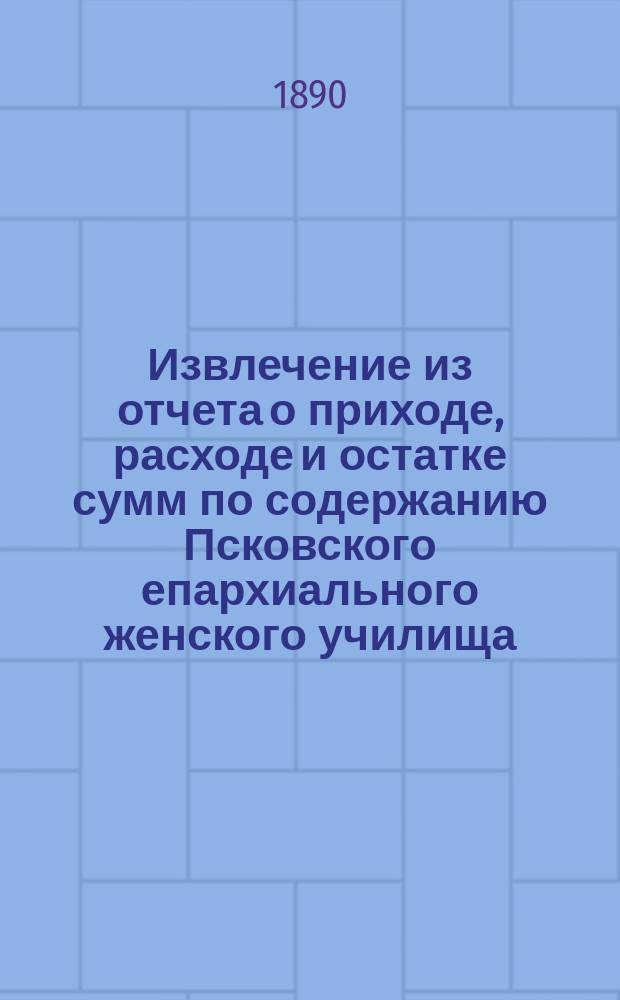 Извлечение из отчета о приходе, расходе и остатке сумм по содержанию Псковского епархиального женского училища... ... за 1889 год