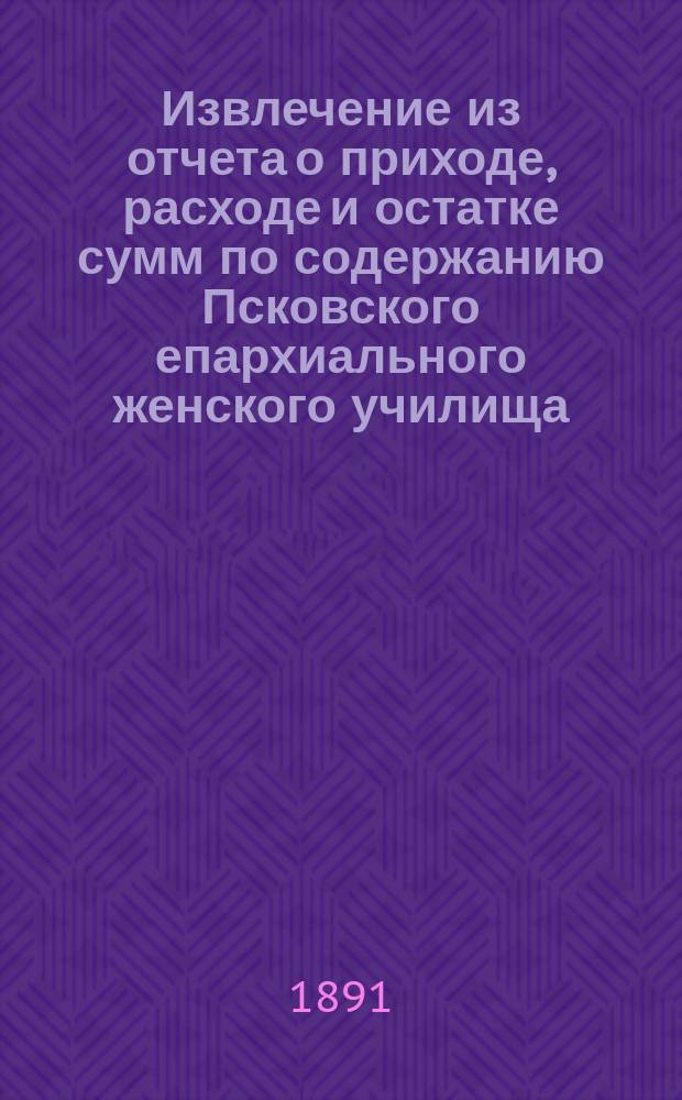 Извлечение из отчета о приходе, расходе и остатке сумм по содержанию Псковского епархиального женского училища... ... за 1890 г.