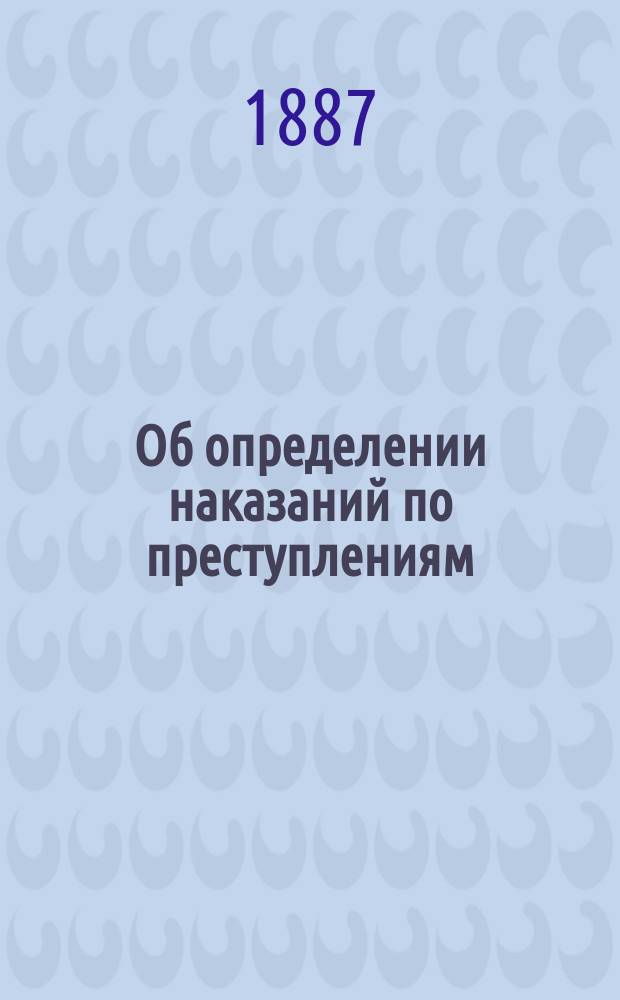 Об определении наказаний по преступлениям (90-164, с указанием №№ решений Сената 1866-1885 г.; 1-15, 165-175 ст.; IV-VI прил. Улож. о нак., изд. 1885 года) : С прил. постатейного указателя всех наказаний, предусм. особ. частью Уложения, лестницы наказаний с систематич. излож. относящихся к этому предмету 16-89 ст. и I-III прил. Уложения и особого прил. к Уставу о нак., нал. мир. суд., изд. 1885 г