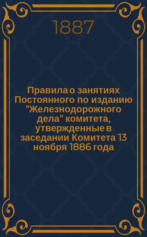 Правила о занятиях Постоянного по изданию "Железнодорожного дела" комитета, утвержденные в заседании Комитета 13 ноября 1886 года; Правила для издания VIII Отделом Русского технического общества печатного органа по железнодорожным вопросам