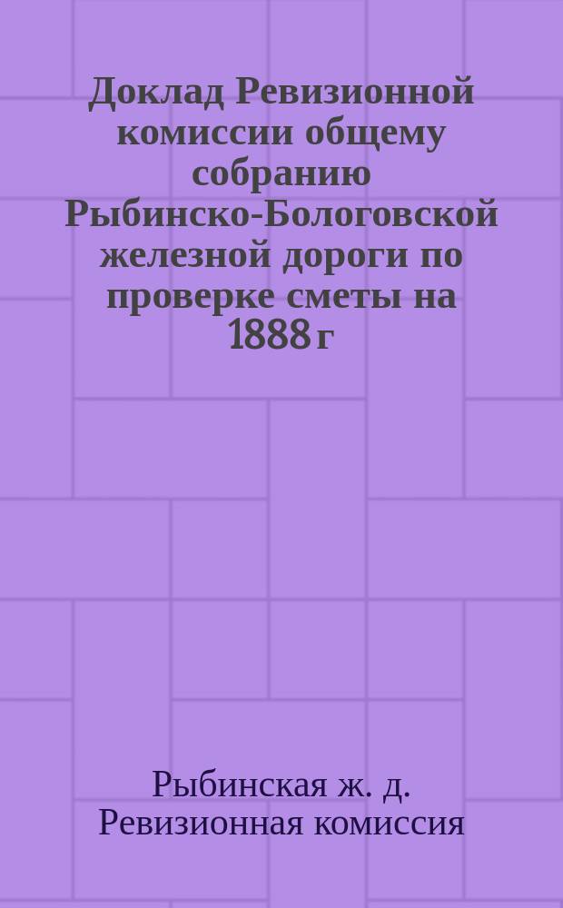 Доклад Ревизионной комиссии общему собранию Рыбинско-Бологовской железной дороги [по проверке сметы на 1888 г.]