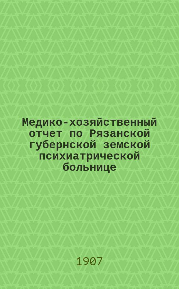 Медико-хозяйственный отчет по Рязанской губернской земской психиатрической больнице... ... за 1906-1907 год
