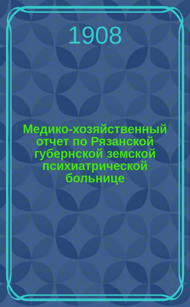 Медико-хозяйственный отчет по Рязанской губернской земской психиатрической больнице... ... с 1-го октября 1907 года по 1-е июля 1908 года