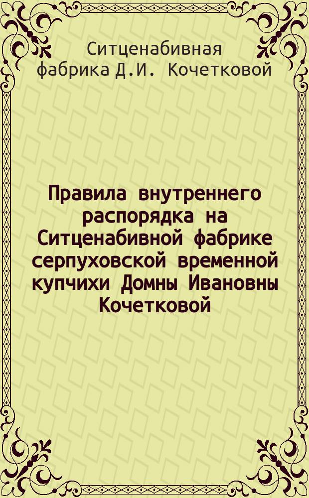 Правила внутреннего распорядка на Ситценабивной фабрике серпуховской временной купчихи Домны Ивановны Кочетковой : Утв. 1 дек. 1886 г