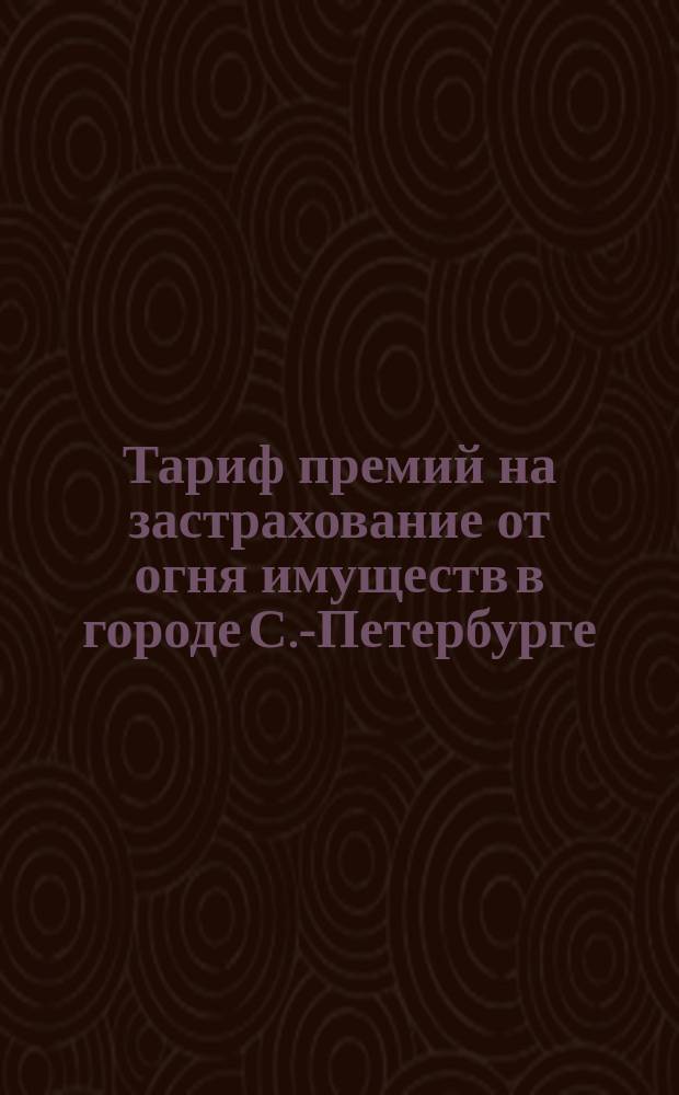 Тариф премий на застрахование от огня имуществ в городе С.-Петербурге : Января 1898 г