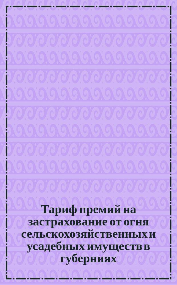 Тариф премий на застрахование от огня сельскохозяйственных и усадебных имуществ в губерниях: Виленской, Витебской, Гродненской, Ковенской, Минской и Могилевской : Апреля 1892 г