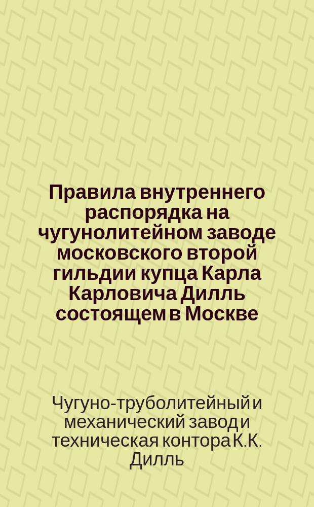 Правила внутреннего распорядка на чугунолитейном заводе московского второй гильдии купца Карла Карловича Дилль состоящем в Москве : Утв. 29 дек. 1886 г