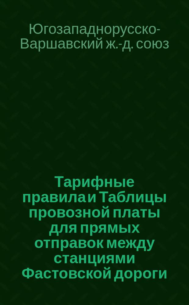 Тарифные правила и Таблицы провозной платы для прямых отправок между станциями Фастовской дороги, с одной стороны и станциями дорог: Привислянской, Варшаво-Тереспольской, Варшаво-Венской и Варшаво-Бромбергской и Фабрично-Лодзинской с другой стороны : С 15-27 февраля 1881 года
