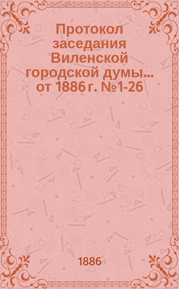 Протокол заседания Виленской городской думы... ... от 1886 г. № 1-26