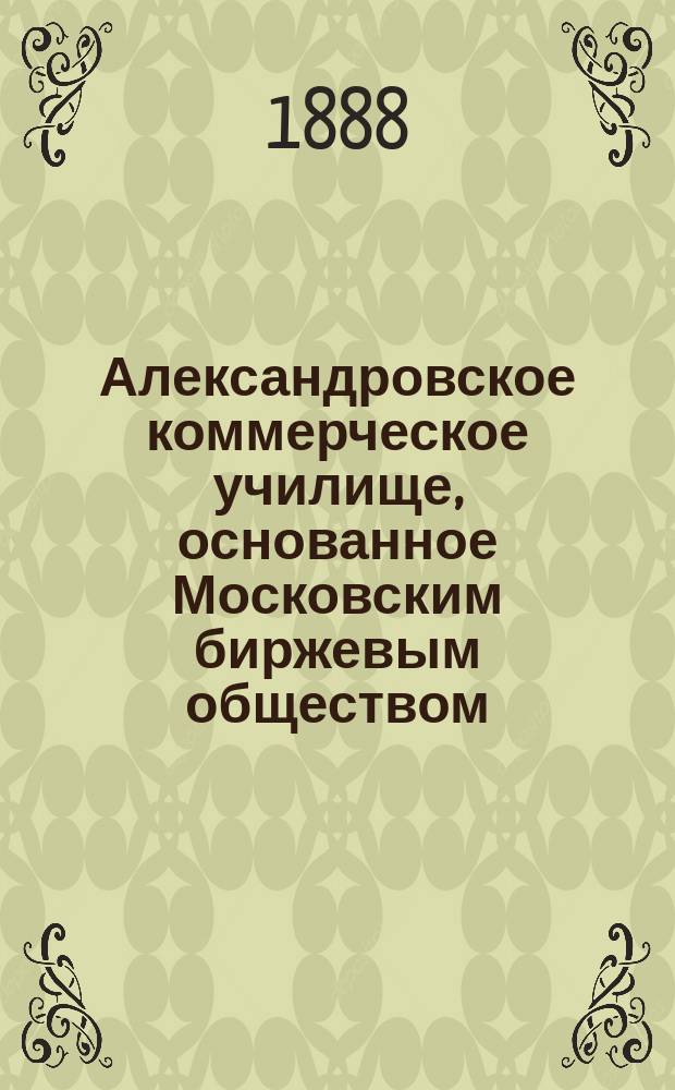 Александровское коммерческое училище, основанное Московским биржевым обществом : Обзор его деятельности со времени утверждения устава до конца 1886-87 учеб. г