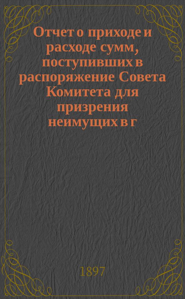 Отчет о приходе и расходе сумм, поступивших в распоряжение Совета Комитета для призрения неимущих в г. Ярославле... ... за 1896 год