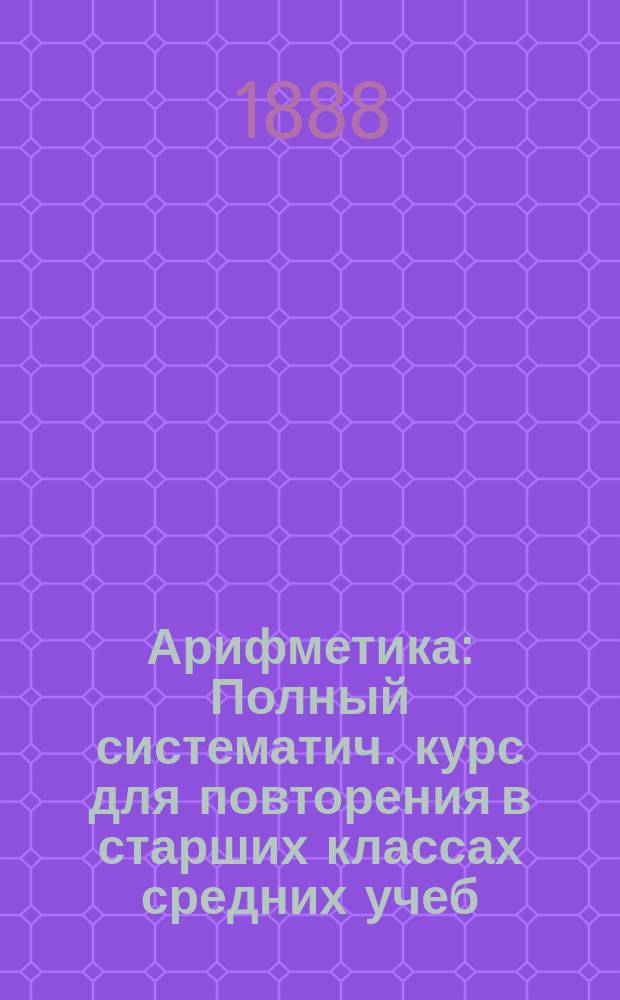 Арифметика : Полный систематич. курс для повторения в старших классах средних учеб. заведений