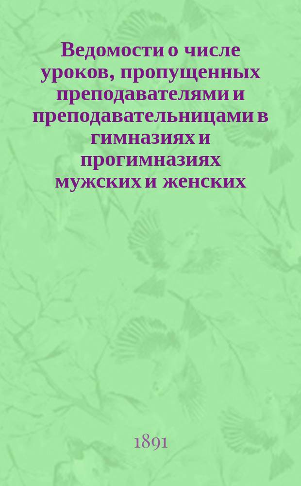 Ведомости о числе уроков, пропущенных преподавателями и преподавательницами в гимназиях и прогимназиях мужских и женских, реальных училищах, учительских семинариях и институтах... ... в 1890 году