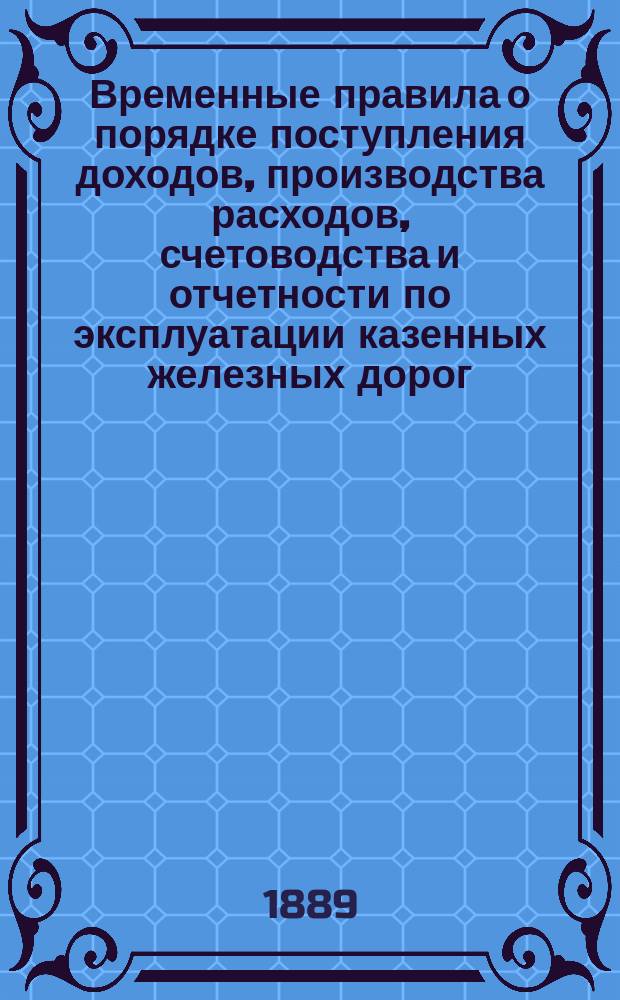 Временные правила о порядке поступления доходов, производства расходов, счетоводства и отчетности по эксплуатации казенных железных дорог : Одобрен министром путей сообщ. 23-го июня 1884 г