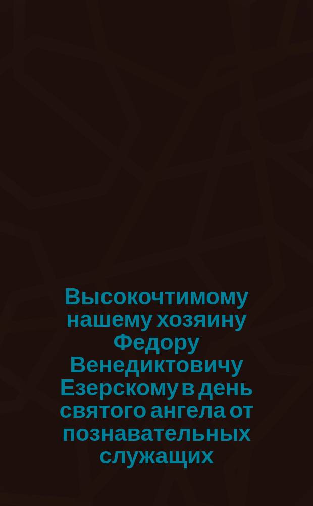 Высокочтимому нашему хозяину Федору Венедиктовичу Езерскому в день святого ангела от познавательных служащих : Адрес в стихах