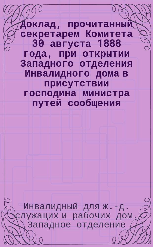 Доклад, прочитанный секретарем Комитета 30 августа 1888 года, при открытии Западного отделения Инвалидного дома в присутствии господина министра путей сообщения, чинов министерства и представителей железных дорог
