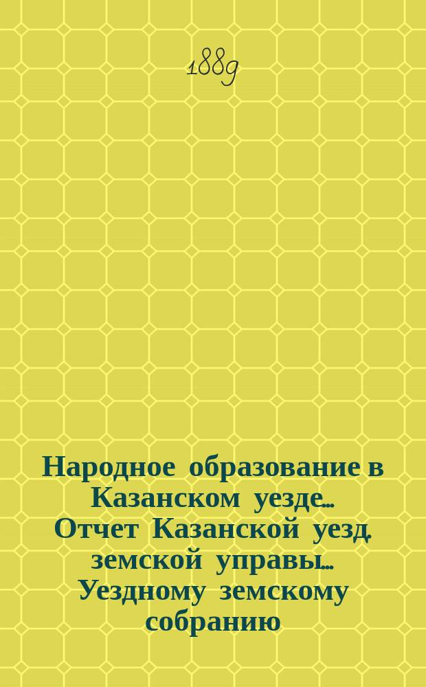Народное образование в Казанском уезде... Отчет Казанской уезд. земской управы ... Уездному земскому собранию. 1888/9 учебный год... XXV очередному...