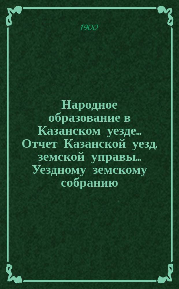 Народное образование в Казанском уезде... Отчет Казанской уезд. земской управы ... Уездному земскому собранию. 1899-1900 учебный год... XXXVI очередному...
