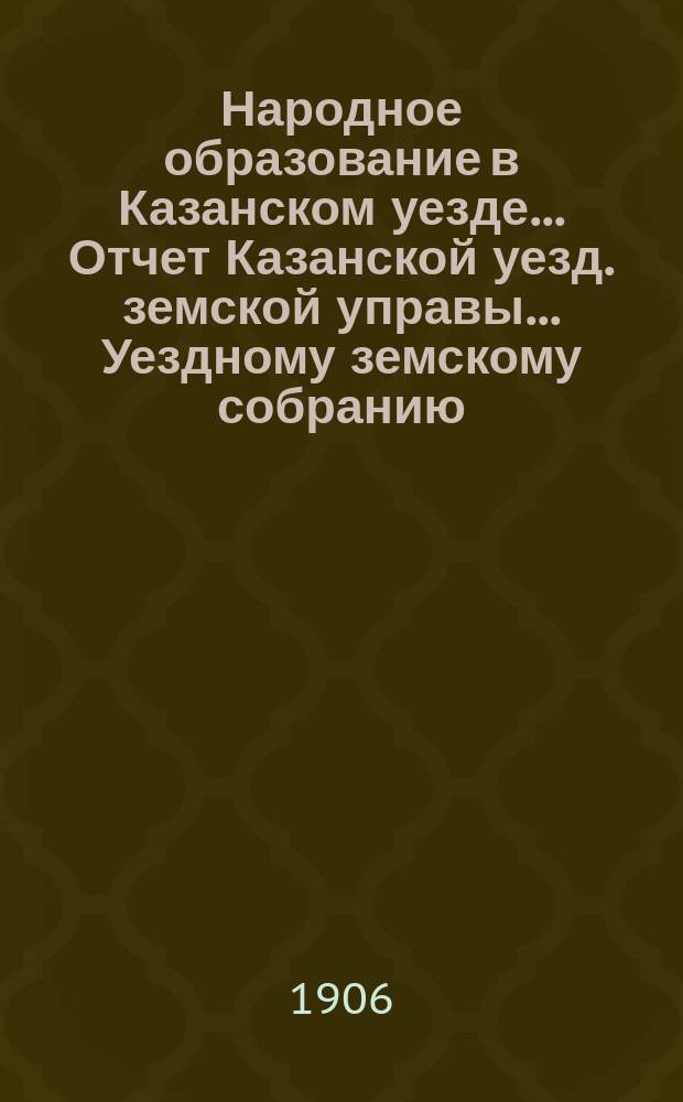 Народное образование в Казанском уезде... Отчет Казанской уезд. земской управы ... Уездному земскому собранию. за 1905-1906 учебный год... 42 очередному...