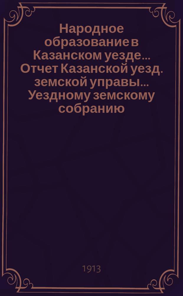 Народное образование в Казанском уезде... Отчет Казанской уезд. земской управы ... Уездному земскому собранию. 1912-13 уч. год... 49-му очередному...