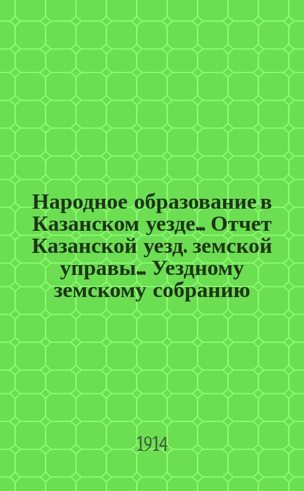 Народное образование в Казанском уезде... Отчет Казанской уезд. земской управы ... Уездному земскому собранию. в период с 1-го июля 1913 г. по 1-е января 1914 года... 50 очередному...