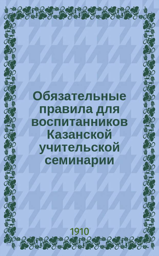 Обязательные правила для воспитанников Казанской учительской семинарии : Испр. и доп. : Утв. 7 июля 1910 г