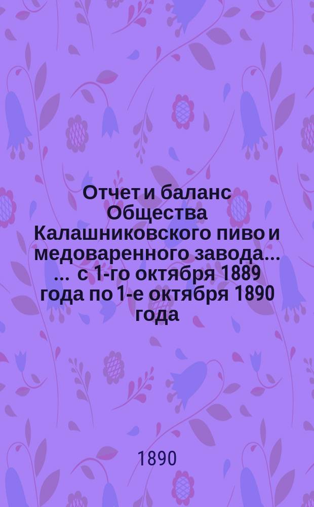 Отчет [и баланс] Общества Калашниковского пиво и медоваренного завода ... ... с 1-го октября 1889 года по 1-е октября 1890 года