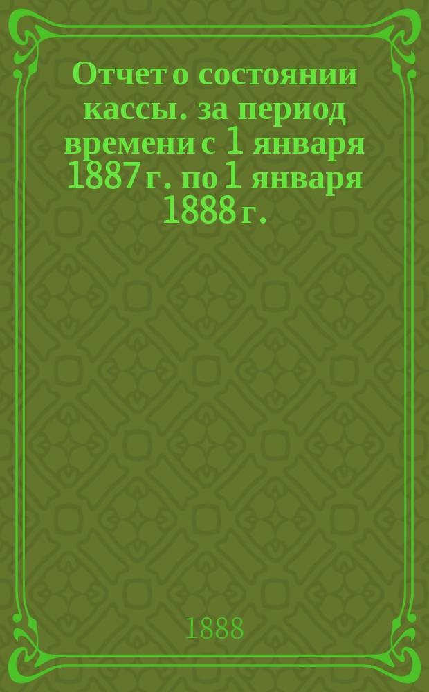 Отчет о состоянии кассы. за период времени с 1 января 1887 г. по 1 января 1888 г.