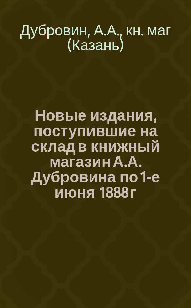 Новые издания, поступившие на склад в книжный магазин А.А. Дубровина по 1-е июня 1888 г. : Каталог