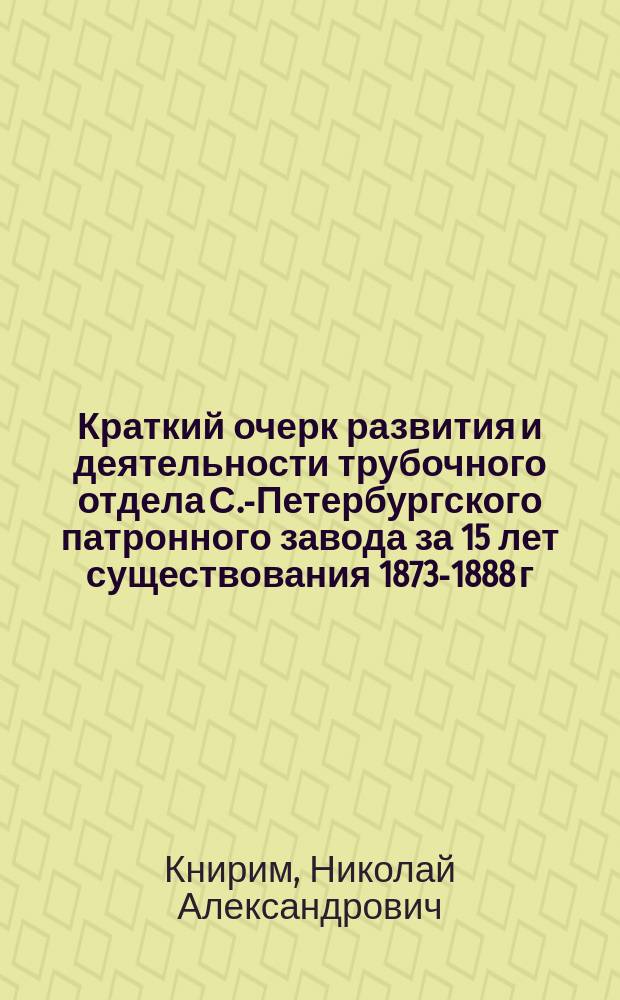Краткий очерк развития и деятельности трубочного отдела С.-Петербургского патронного завода за 15 лет существования 1873-1888 г.