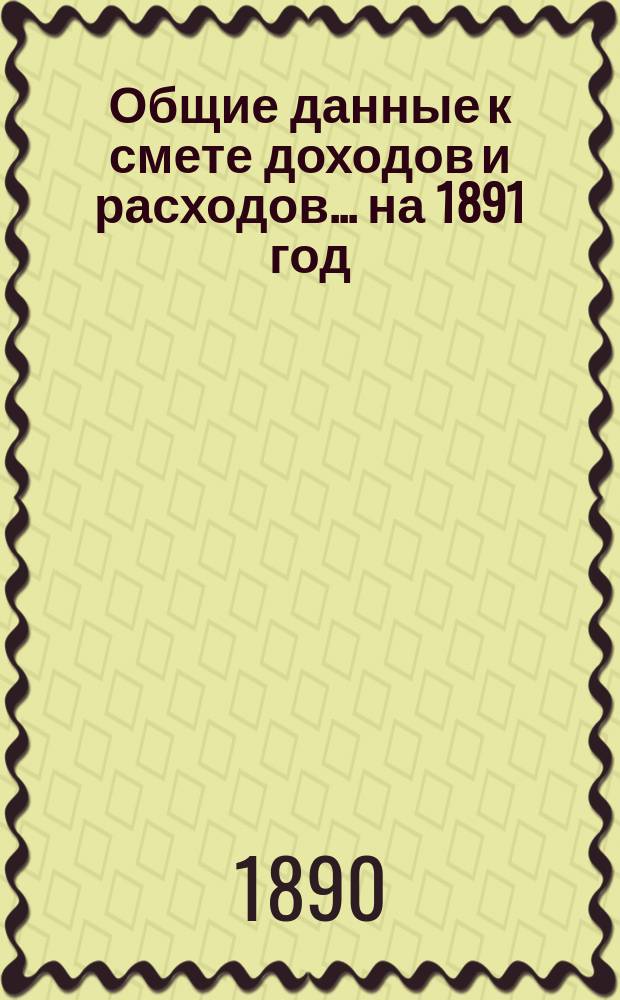 Общие данные к смете доходов и расходов... ... на 1891 год